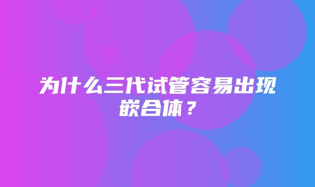 为什么三代试管容易出现嵌合体？