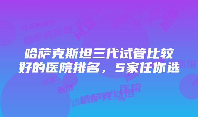 哈萨克斯坦三代试管比较好的医院排名，5家任你选