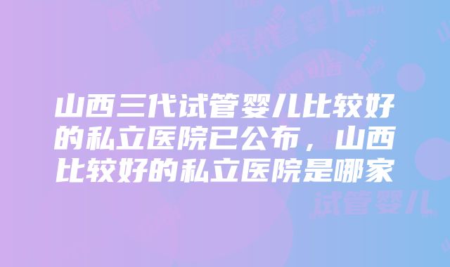 山西三代试管婴儿比较好的私立医院已公布，山西比较好的私立医院是哪家