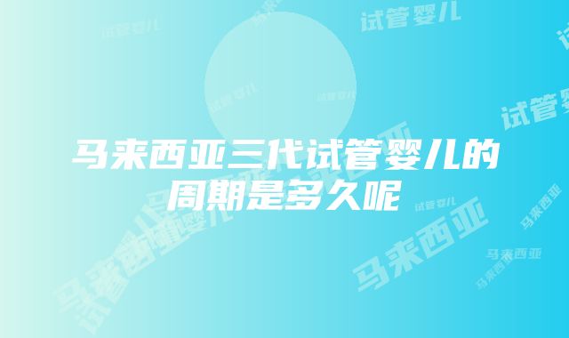 马来西亚三代试管婴儿的周期是多久呢