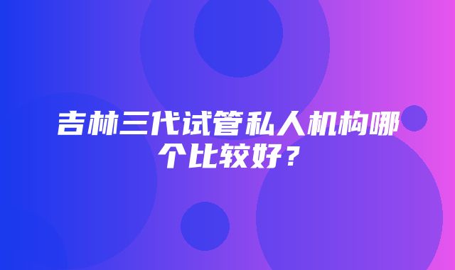 吉林三代试管私人机构哪个比较好？