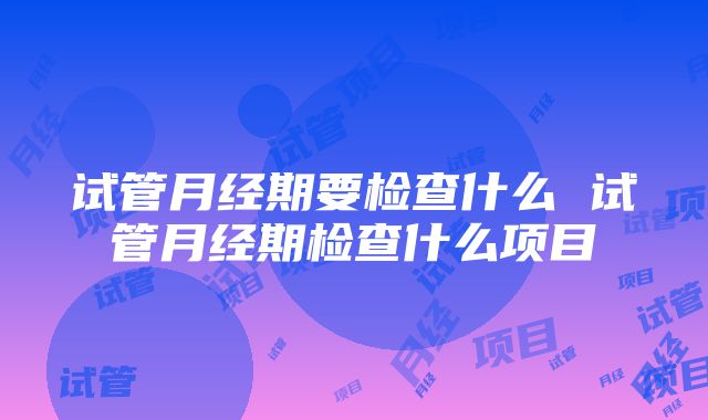 试管月经期要检查什么 试管月经期检查什么项目