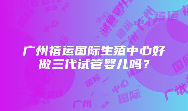 广州禧运国际生殖中心好做三代试管婴儿吗？