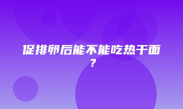 促排卵后能不能吃热干面？