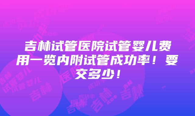 吉林试管医院试管婴儿费用一览内附试管成功率！要交多少！