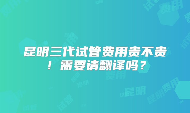 昆明三代试管费用贵不贵！需要请翻译吗？