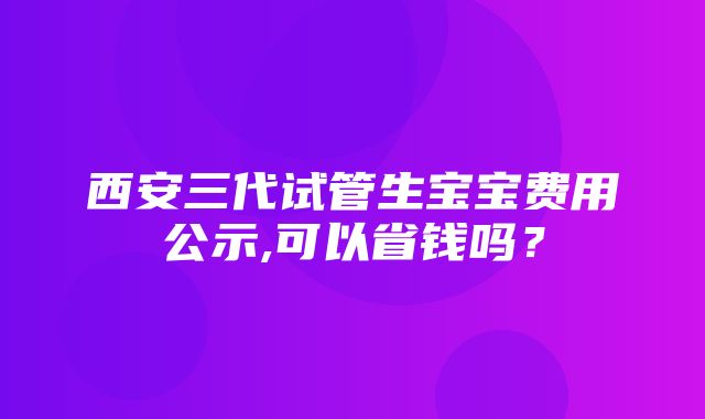 西安三代试管生宝宝费用公示,可以省钱吗？