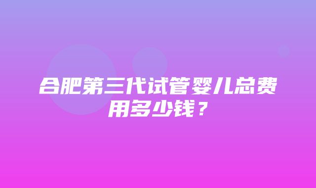 合肥第三代试管婴儿总费用多少钱？