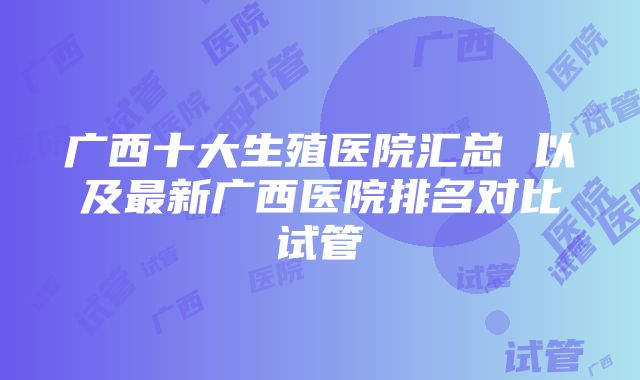 广西十大生殖医院汇总 以及最新广西医院排名对比试管