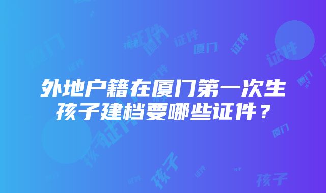 外地户籍在厦门第一次生孩子建档要哪些证件？