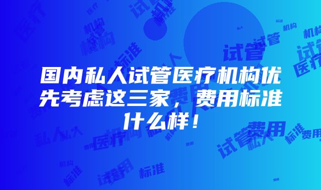 国内私人试管医疗机构优先考虑这三家，费用标准什么样！