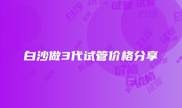 白沙做3代试管价格分享