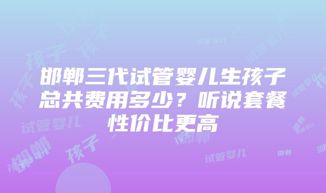 邯郸三代试管婴儿生孩子总共费用多少？听说套餐性价比更高