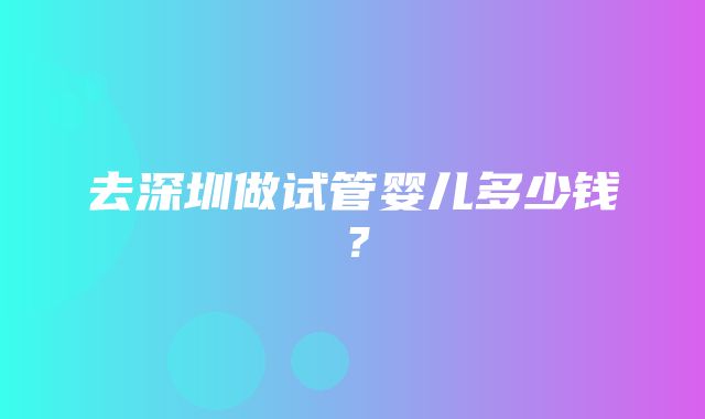 去深圳做试管婴儿多少钱？