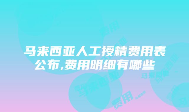 马来西亚人工授精费用表公布,费用明细有哪些