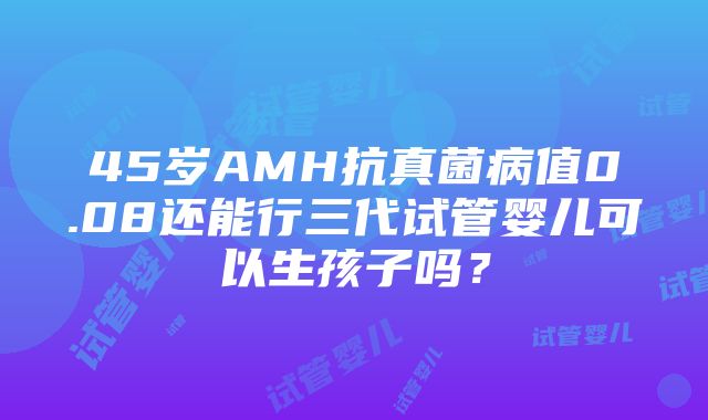 45岁AMH抗真菌病值0.08还能行三代试管婴儿可以生孩子吗？