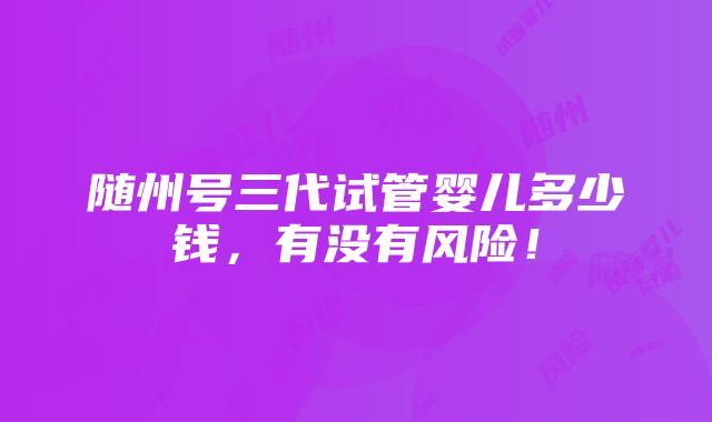 随州号三代试管婴儿多少钱，有没有风险！