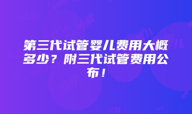 第三代试管婴儿费用大概多少？附三代试管费用公布！