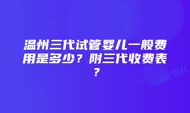 温州三代试管婴儿一般费用是多少？附三代收费表？