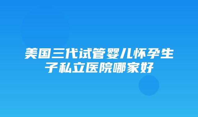 美国三代试管婴儿怀孕生子私立医院哪家好