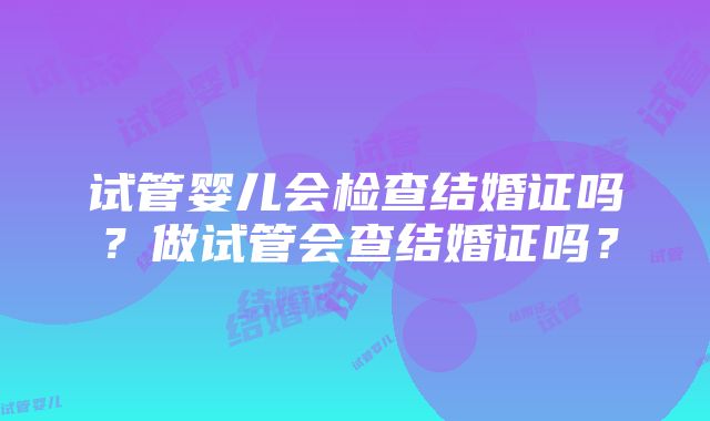 试管婴儿会检查结婚证吗？做试管会查结婚证吗？