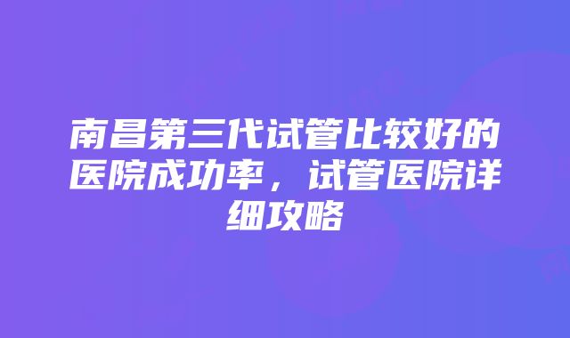 南昌第三代试管比较好的医院成功率，试管医院详细攻略