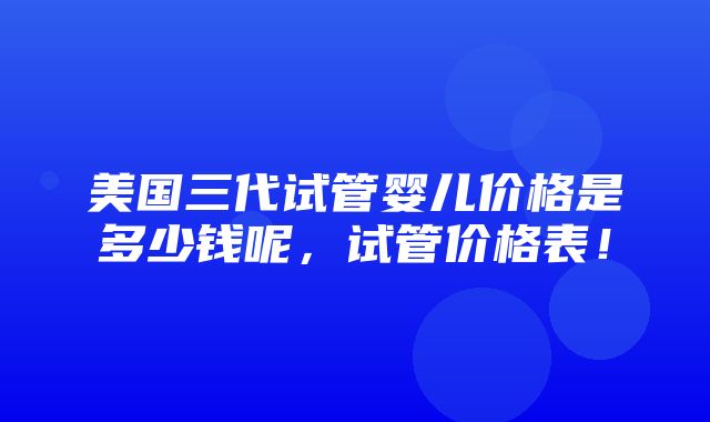 美国三代试管婴儿价格是多少钱呢，试管价格表！