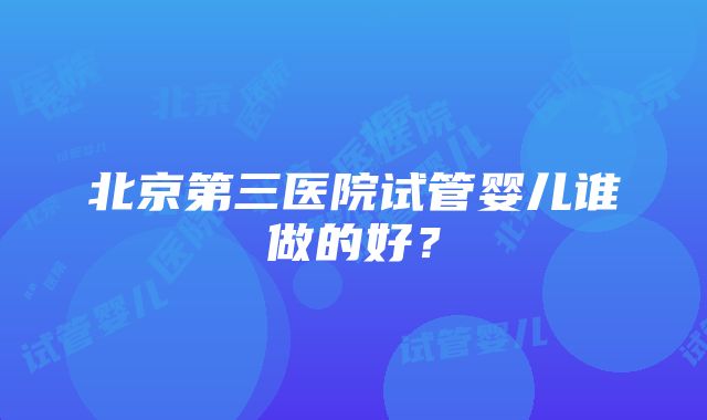 北京第三医院试管婴儿谁做的好？