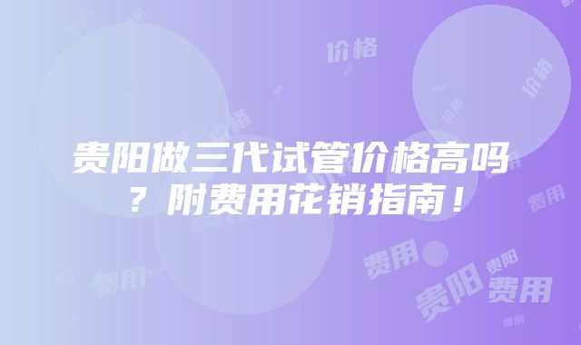 贵阳做三代试管价格高吗？附费用花销指南！