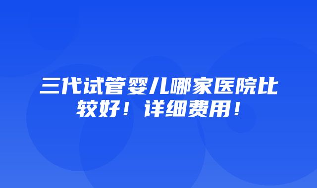 三代试管婴儿哪家医院比较好！详细费用！