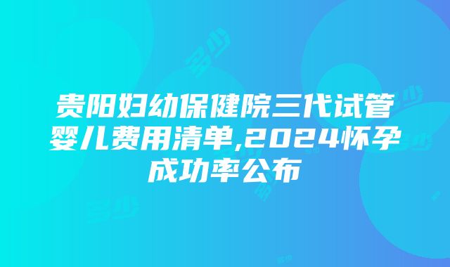 贵阳妇幼保健院三代试管婴儿费用清单,2024怀孕成功率公布