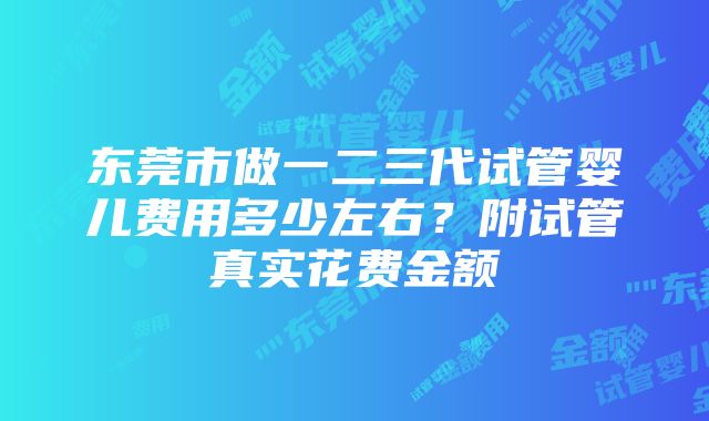 东莞市做一二三代试管婴儿费用多少左右？附试管真实花费金额