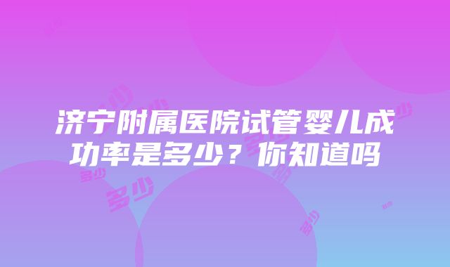 济宁附属医院试管婴儿成功率是多少？你知道吗