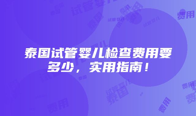 泰国试管婴儿检查费用要多少，实用指南！