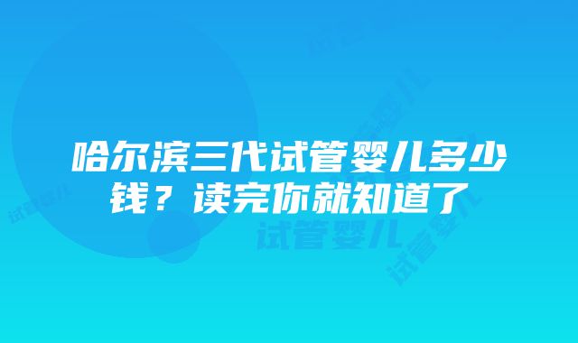 哈尔滨三代试管婴儿多少钱？读完你就知道了