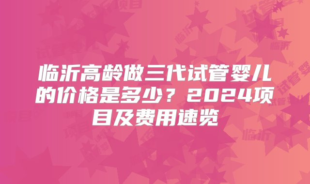 临沂高龄做三代试管婴儿的价格是多少？2024项目及费用速览