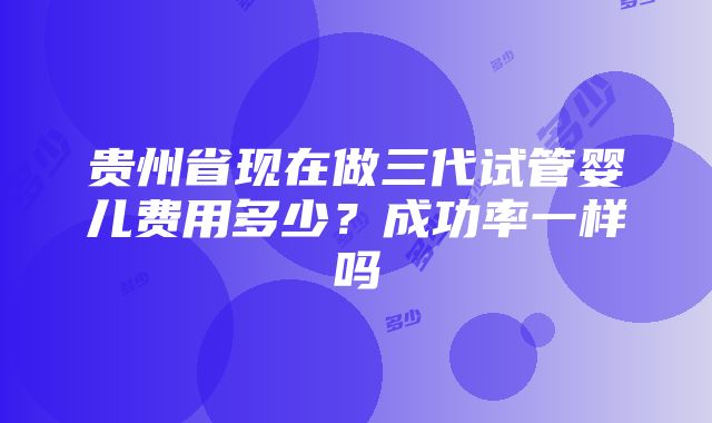 贵州省现在做三代试管婴儿费用多少？成功率一样吗