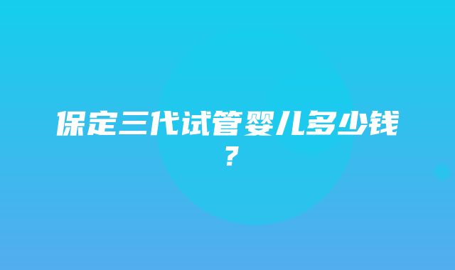 保定三代试管婴儿多少钱？