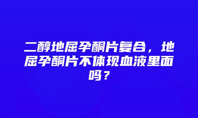 二醇地屈孕酮片复合，地屈孕酮片不体现血液里面吗？