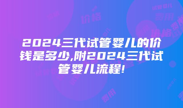 2024三代试管婴儿的价钱是多少,附2024三代试管婴儿流程!