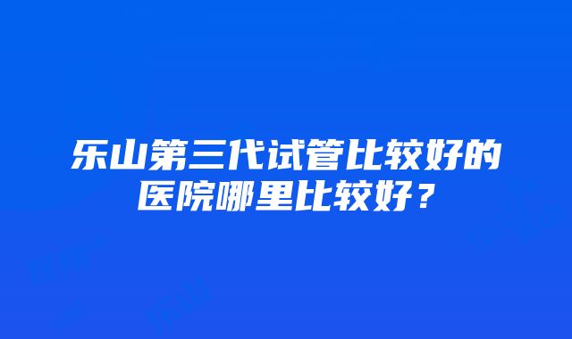 乐山第三代试管比较好的医院哪里比较好？