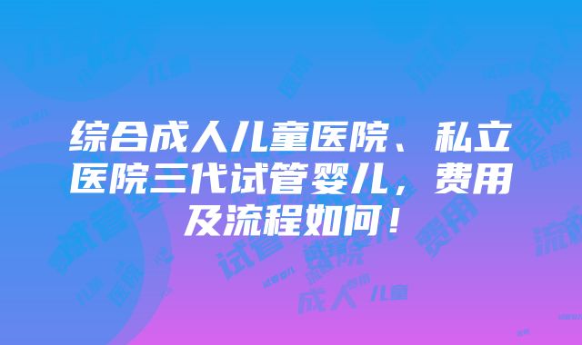 综合成人儿童医院、私立医院三代试管婴儿，费用及流程如何！