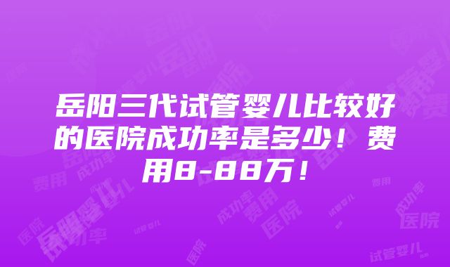 岳阳三代试管婴儿比较好的医院成功率是多少！费用8-88万！