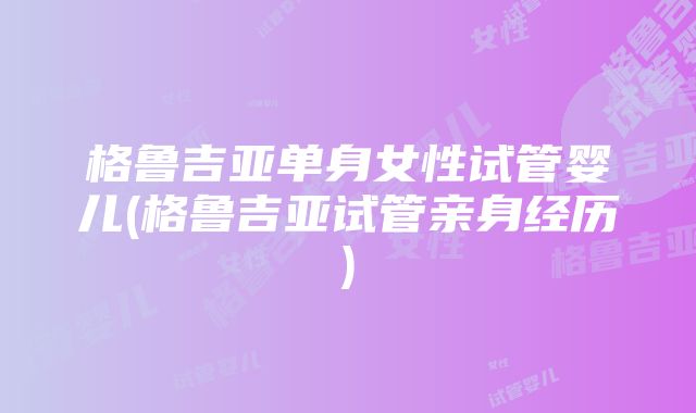 格鲁吉亚单身女性试管婴儿(格鲁吉亚试管亲身经历)