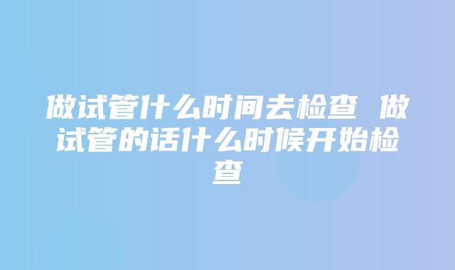 做试管什么时间去检查 做试管的话什么时候开始检查