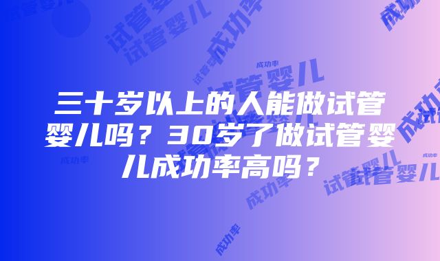 三十岁以上的人能做试管婴儿吗？30岁了做试管婴儿成功率高吗？