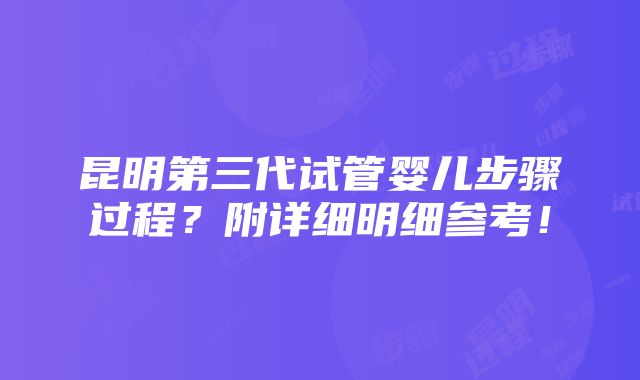 昆明第三代试管婴儿步骤过程？附详细明细参考！