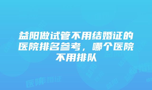 益阳做试管不用结婚证的医院排名参考，哪个医院不用排队