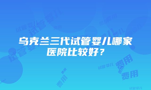 乌克兰三代试管婴儿哪家医院比较好？