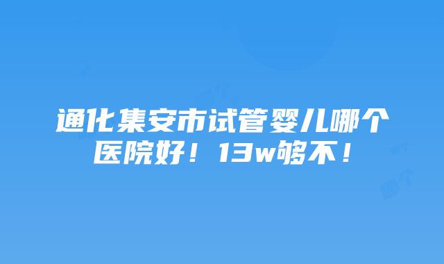 通化集安市试管婴儿哪个医院好！13w够不！